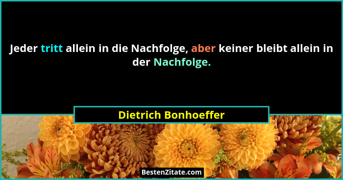 Jeder tritt allein in die Nachfolge, aber keiner bleibt allein in der Nachfolge.... - Dietrich Bonhoeffer
