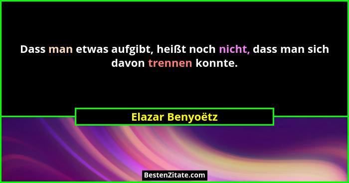 Dass man etwas aufgibt, heißt noch nicht, dass man sich davon trennen konnte.... - Elazar Benyoëtz