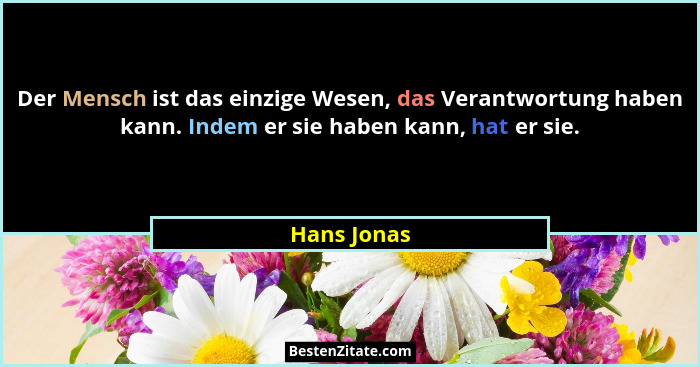 Der Mensch ist das einzige Wesen, das Verantwortung haben kann. Indem er sie haben kann, hat er sie.... - Hans Jonas