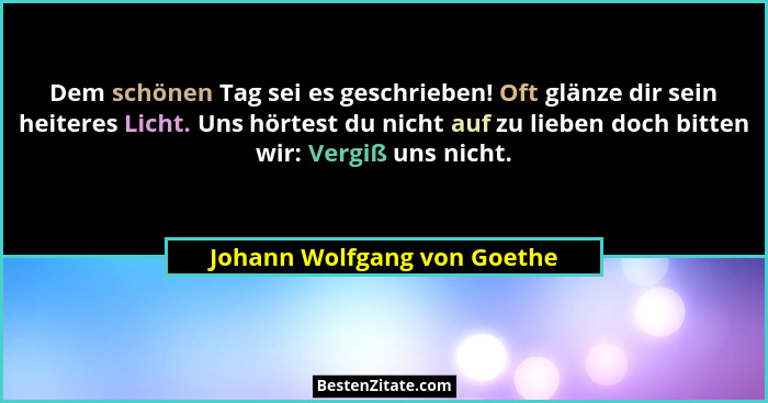 Dem schönen Tag sei es geschrieben! Oft glänze dir sein heiteres Licht. Uns hörtest du nicht auf zu lieben doch bitten wi... - Johann Wolfgang von Goethe
