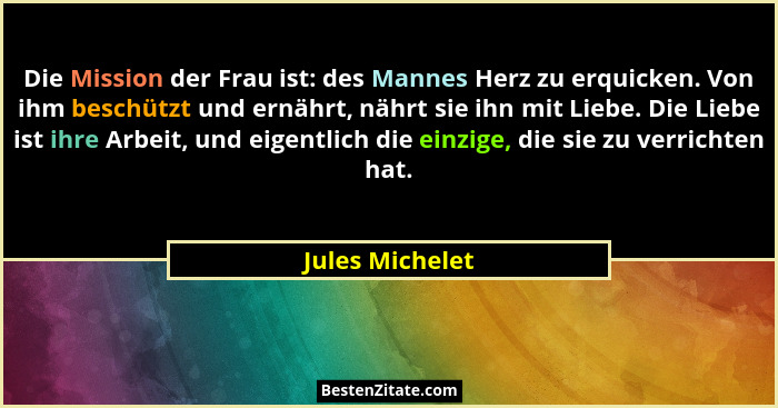 Die Mission der Frau ist: des Mannes Herz zu erquicken. Von ihm beschützt und ernährt, nährt sie ihn mit Liebe. Die Liebe ist ihre Ar... - Jules Michelet