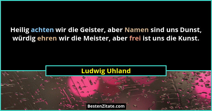 Heilig achten wir die Geister, aber Namen sind uns Dunst, würdig ehren wir die Meister, aber frei ist uns die Kunst.... - Ludwig Uhland