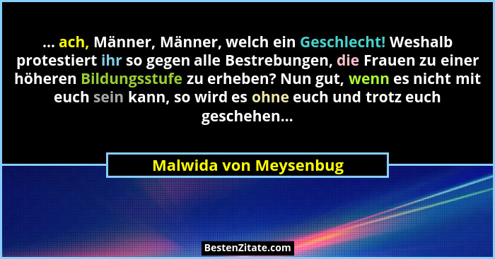 ... ach, Männer, Männer, welch ein Geschlecht! Weshalb protestiert ihr so gegen alle Bestrebungen, die Frauen zu einer höheren... - Malwida von Meysenbug