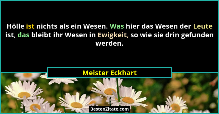Hölle ist nichts als ein Wesen. Was hier das Wesen der Leute ist, das bleibt ihr Wesen in Ewigkeit, so wie sie drin gefunden werden.... - Meister Eckhart