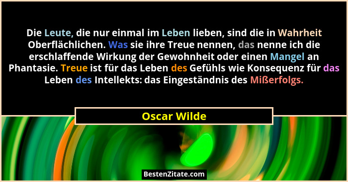 Die Leute, die nur einmal im Leben lieben, sind die in Wahrheit Oberflächlichen. Was sie ihre Treue nennen, das nenne ich die erschlaffe... - Oscar Wilde