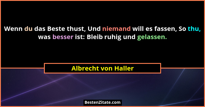 Wenn du das Beste thust, Und niemand will es fassen, So thu, was besser ist: Bleib ruhig und gelassen.... - Albrecht von Haller