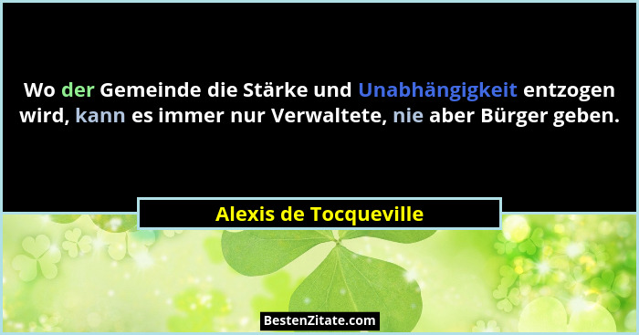 Wo der Gemeinde die Stärke und Unabhängigkeit entzogen wird, kann es immer nur Verwaltete, nie aber Bürger geben.... - Alexis de Tocqueville