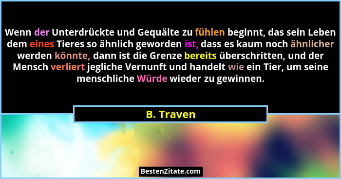 Wenn der Unterdrückte und Gequälte zu fühlen beginnt, das sein Leben dem eines Tieres so ähnlich geworden ist, dass es kaum noch ähnlicher... - B. Traven
