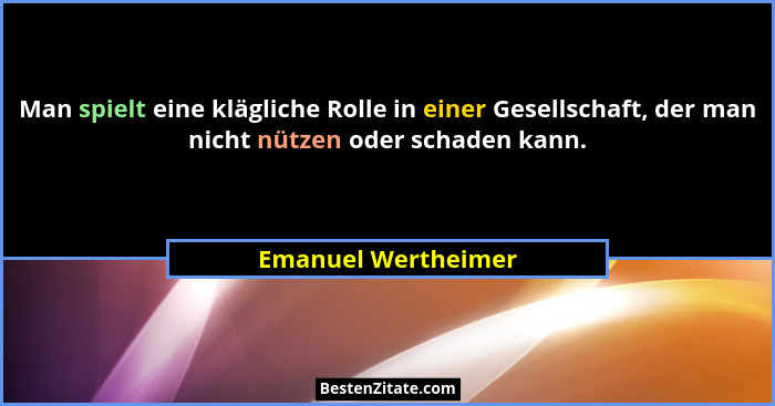 Man spielt eine klägliche Rolle in einer Gesellschaft, der man nicht nützen oder schaden kann.... - Emanuel Wertheimer