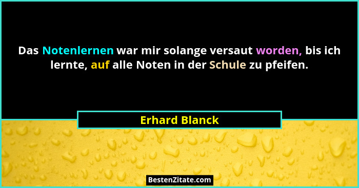 Das Notenlernen war mir solange versaut worden, bis ich lernte, auf alle Noten in der Schule zu pfeifen.... - Erhard Blanck