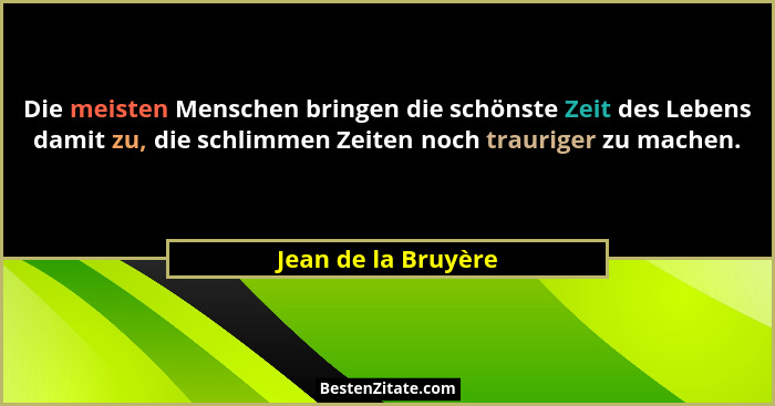 Die meisten Menschen bringen die schönste Zeit des Lebens damit zu, die schlimmen Zeiten noch trauriger zu machen.... - Jean de la Bruyère