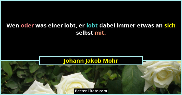 Wen oder was einer lobt, er lobt dabei immer etwas an sich selbst mit.... - Johann Jakob Mohr