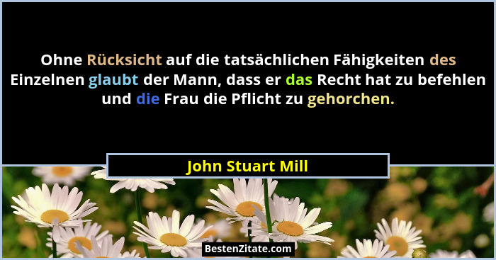 Ohne Rücksicht auf die tatsächlichen Fähigkeiten des Einzelnen glaubt der Mann, dass er das Recht hat zu befehlen und die Frau die... - John Stuart Mill