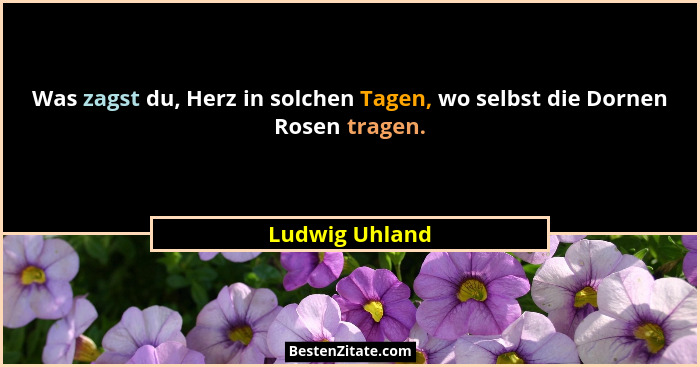 Was zagst du, Herz in solchen Tagen, wo selbst die Dornen Rosen tragen.... - Ludwig Uhland