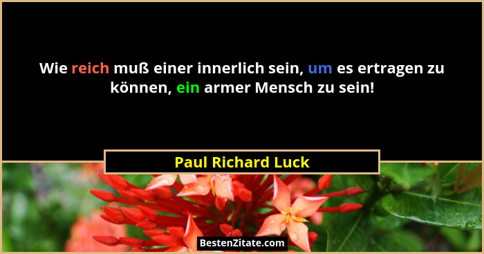 Wie reich muß einer innerlich sein, um es ertragen zu können, ein armer Mensch zu sein!... - Paul Richard Luck