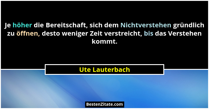 Je höher die Bereitschaft, sich dem Nichtverstehen gründlich zu öffnen, desto weniger Zeit verstreicht, bis das Verstehen kommt.... - Ute Lauterbach