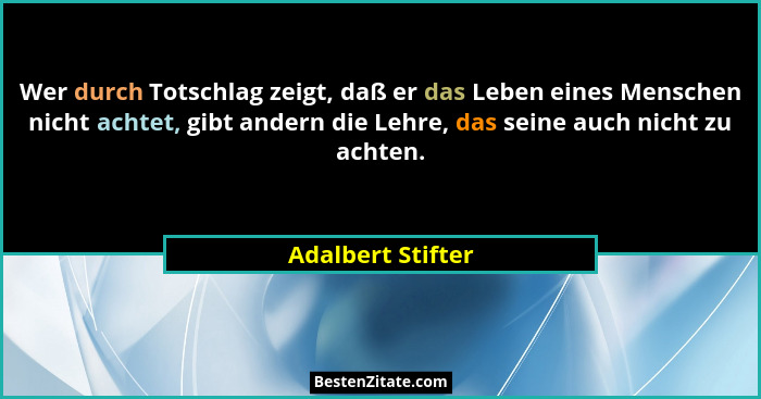 Wer durch Totschlag zeigt, daß er das Leben eines Menschen nicht achtet, gibt andern die Lehre, das seine auch nicht zu achten.... - Adalbert Stifter