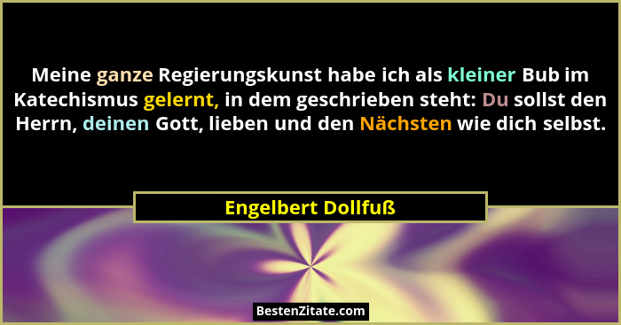 Meine ganze Regierungskunst habe ich als kleiner Bub im Katechismus gelernt, in dem geschrieben steht: Du sollst den Herrn, deinen... - Engelbert Dollfuß