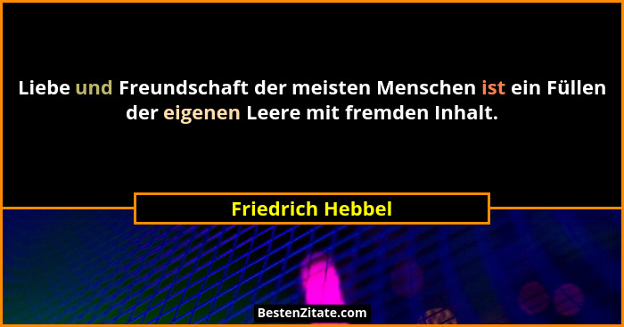 Liebe und Freundschaft der meisten Menschen ist ein Füllen der eigenen Leere mit fremden Inhalt.... - Friedrich Hebbel