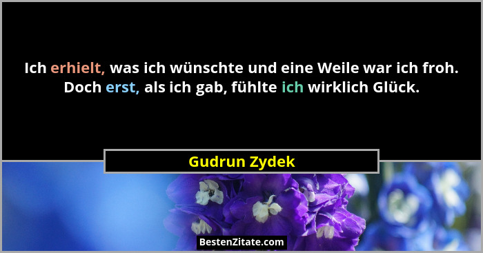 Ich erhielt, was ich wünschte und eine Weile war ich froh. Doch erst, als ich gab, fühlte ich wirklich Glück.... - Gudrun Zydek