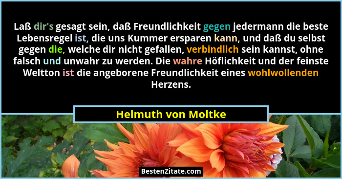 Laß dir's gesagt sein, daß Freundlichkeit gegen jedermann die beste Lebensregel ist, die uns Kummer ersparen kann, und daß du... - Helmuth von Moltke