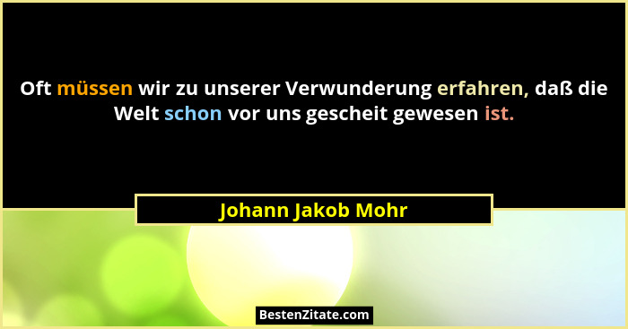 Oft müssen wir zu unserer Verwunderung erfahren, daß die Welt schon vor uns gescheit gewesen ist.... - Johann Jakob Mohr