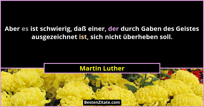Aber es ist schwierig, daß einer, der durch Gaben des Geistes ausgezeichnet ist, sich nicht überheben soll.... - Martin Luther