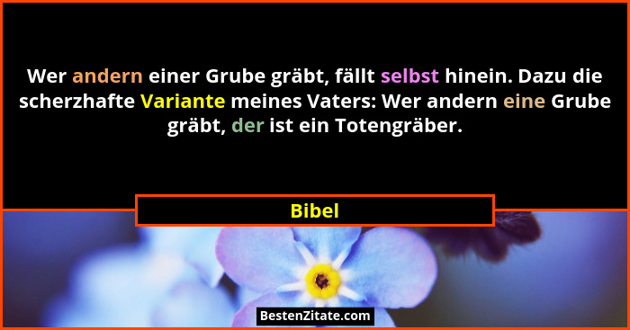 Wer andern einer Grube gräbt, fällt selbst hinein. Dazu die scherzhafte Variante meines Vaters: Wer andern eine Grube gräbt, der ist ein Toten... - Bibel