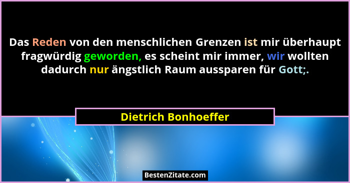 Das Reden von den menschlichen Grenzen ist mir überhaupt fragwürdig geworden, es scheint mir immer, wir wollten dadurch nur ängs... - Dietrich Bonhoeffer