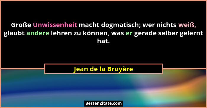 Große Unwissenheit macht dogmatisch; wer nichts weiß, glaubt andere lehren zu können, was er gerade selber gelernt hat.... - Jean de la Bruyère