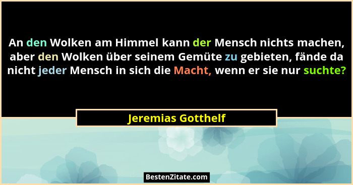 An den Wolken am Himmel kann der Mensch nichts machen, aber den Wolken über seinem Gemüte zu gebieten, fände da nicht jeder Mensch... - Jeremias Gotthelf