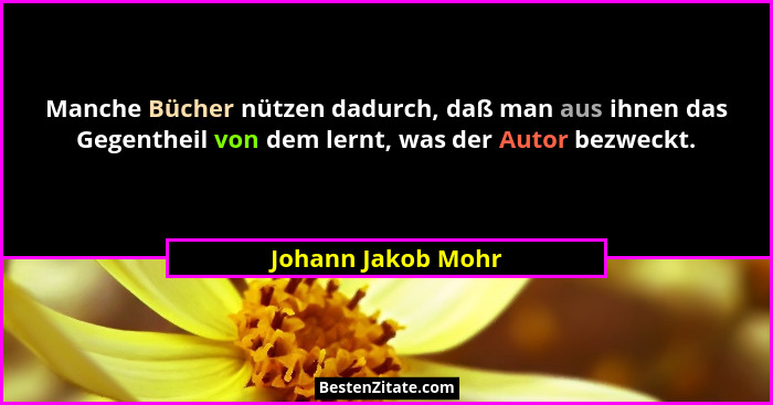 Manche Bücher nützen dadurch, daß man aus ihnen das Gegentheil von dem lernt, was der Autor bezweckt.... - Johann Jakob Mohr
