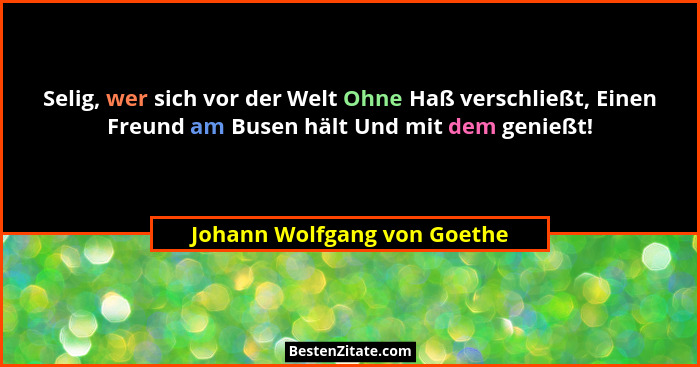 Selig, wer sich vor der Welt Ohne Haß verschließt, Einen Freund am Busen hält Und mit dem genießt!... - Johann Wolfgang von Goethe