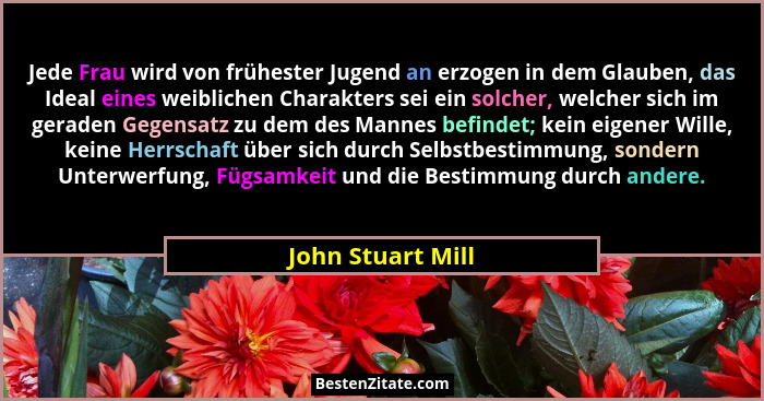 Jede Frau wird von frühester Jugend an erzogen in dem Glauben, das Ideal eines weiblichen Charakters sei ein solcher, welcher sich... - John Stuart Mill