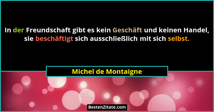 In der Freundschaft gibt es kein Geschäft und keinen Handel, sie beschäftigt sich ausschließlich mit sich selbst.... - Michel de Montaigne