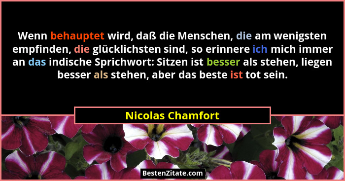 Wenn behauptet wird, daß die Menschen, die am wenigsten empfinden, die glücklichsten sind, so erinnere ich mich immer an das indisc... - Nicolas Chamfort