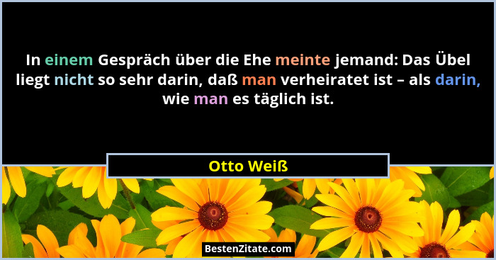 In einem Gespräch über die Ehe meinte jemand: Das Übel liegt nicht so sehr darin, daß man verheiratet ist – als darin, wie man es täglich... - Otto Weiß