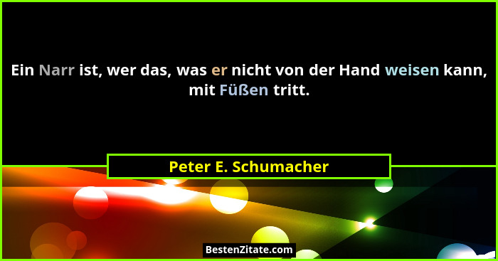 Ein Narr ist, wer das, was er nicht von der Hand weisen kann, mit Füßen tritt.... - Peter E. Schumacher