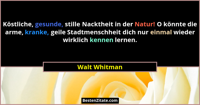 Köstliche, gesunde, stille Nacktheit in der Natur! O könnte die arme, kranke, geile Stadtmenschheit dich nur einmal wieder wirklich ken... - Walt Whitman