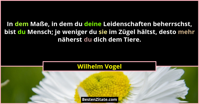 In dem Maße, in dem du deine Leidenschaften beherrschst, bist du Mensch; je weniger du sie im Zügel hältst, desto mehr näherst du dich... - Wilhelm Vogel