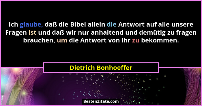 Ich glaube, daß die Bibel allein die Antwort auf alle unsere Fragen ist und daß wir nur anhaltend und demütig zu fragen brauchen... - Dietrich Bonhoeffer