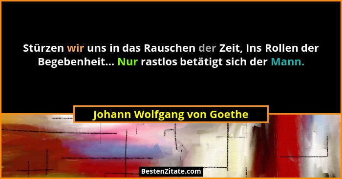 Stürzen wir uns in das Rauschen der Zeit, Ins Rollen der Begebenheit... Nur rastlos betätigt sich der Mann.... - Johann Wolfgang von Goethe