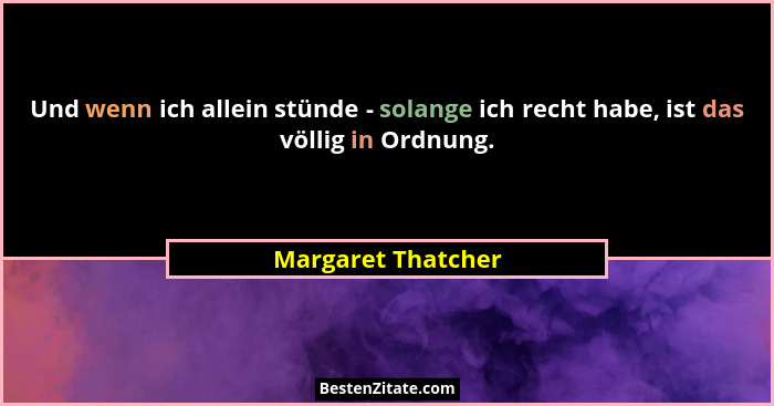 Und wenn ich allein stünde - solange ich recht habe, ist das völlig in Ordnung.... - Margaret Thatcher