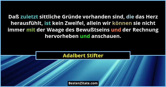 Daß zuletzt sittliche Gründe vorhanden sind, die das Herz herausfühlt, ist kein Zweifel, allein wir können sie nicht immer mit der... - Adalbert Stifter