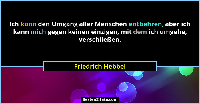 Ich kann den Umgang aller Menschen entbehren, aber ich kann mich gegen keinen einzigen, mit dem ich umgehe, verschließen.... - Friedrich Hebbel