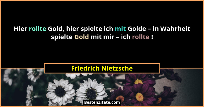 Hier rollte Gold, hier spielte ich mit Golde – in Wahrheit spielte Gold mit mir – ich rollte !... - Friedrich Nietzsche