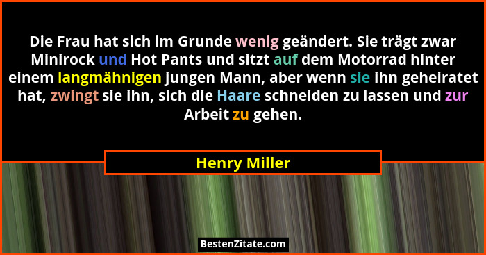 Die Frau hat sich im Grunde wenig geändert. Sie trägt zwar Minirock und Hot Pants und sitzt auf dem Motorrad hinter einem langmähnigen... - Henry Miller