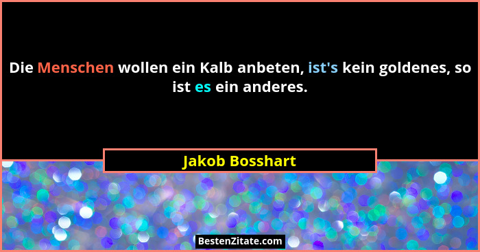 Die Menschen wollen ein Kalb anbeten, ist's kein goldenes, so ist es ein anderes.... - Jakob Bosshart