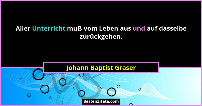 Aller Unterricht muß vom Leben aus und auf dasselbe zurückgehen.... - Johann Baptist Graser