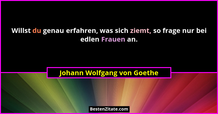 Willst du genau erfahren, was sich ziemt, so frage nur bei edlen Frauen an.... - Johann Wolfgang von Goethe